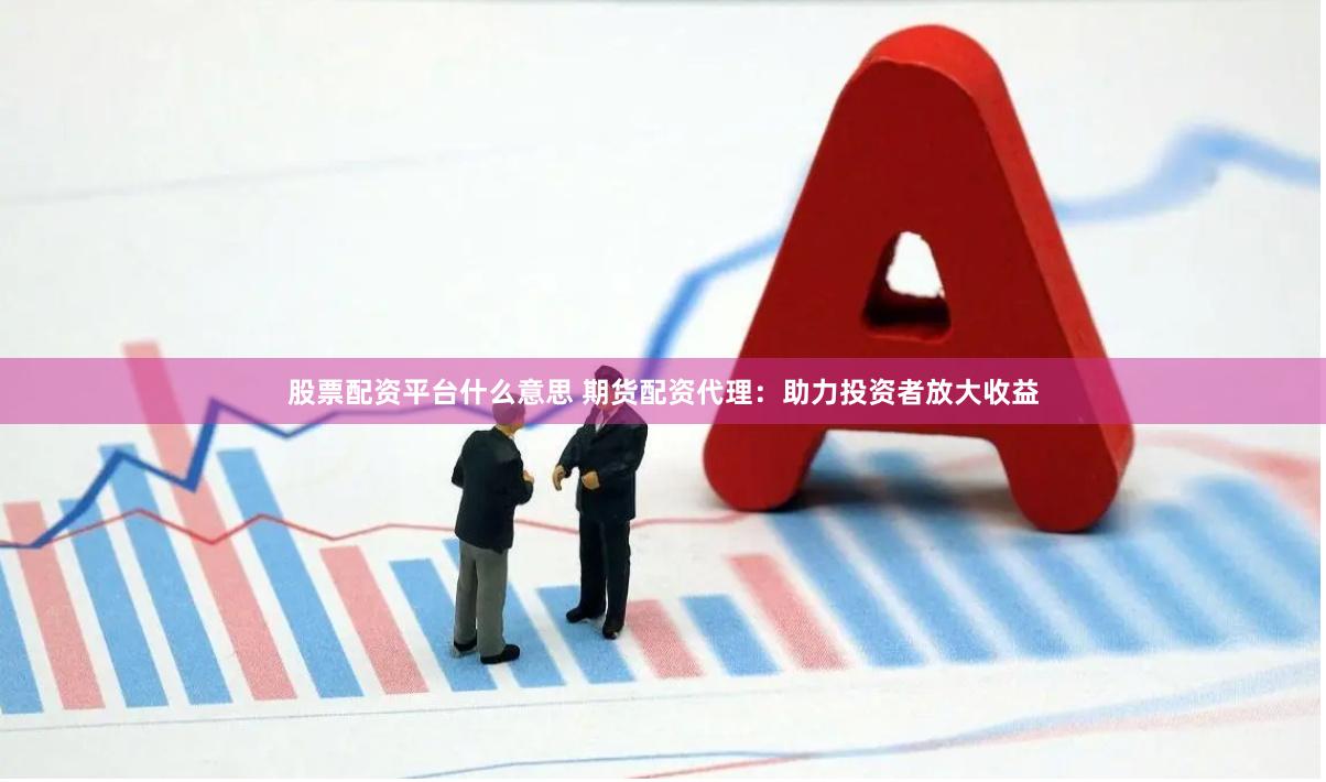 股票配资平台什么意思 期货配资代理：助力投资者放大收益