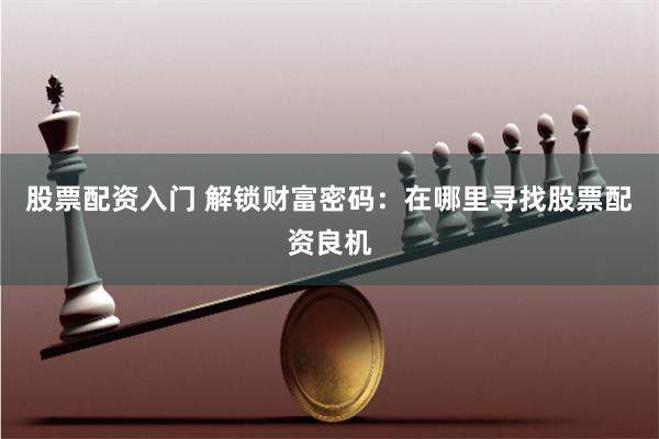 股票配资入门 解锁财富密码：在哪里寻找股票配资良机
