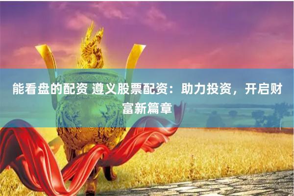 能看盘的配资 遵义股票配资：助力投资，开启财富新篇章