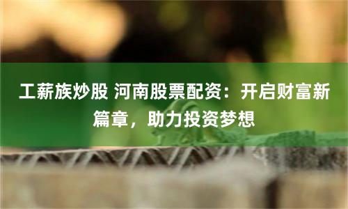 工薪族炒股 河南股票配资：开启财富新篇章，助力投资梦想