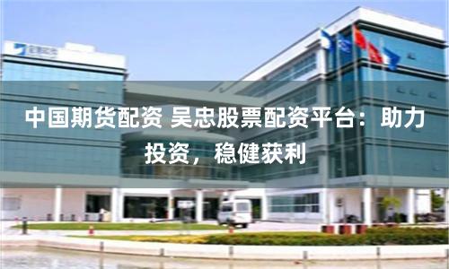 中国期货配资 吴忠股票配资平台：助力投资，稳健获利